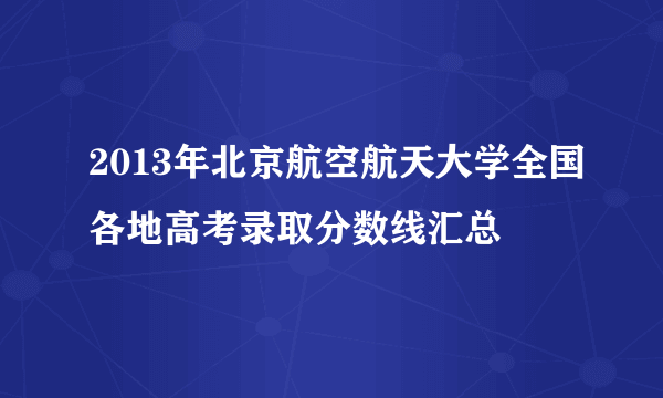 2013年北京航空航天大学全国各地高考录取分数线汇总