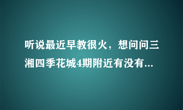 听说最近早教很火，想问问三湘四季花城4期附近有没有好的早教机构和幼儿园啊？一个月大概多少钱？