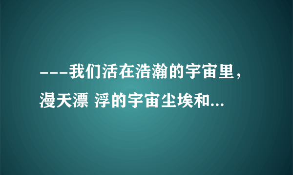 ---我们活在浩瀚的宇宙里，漫天漂 浮的宇宙尘埃和星河光尘，我们是 比这些还要渺小的存在。你并不知