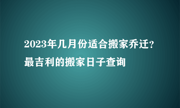 2023年几月份适合搬家乔迁？最吉利的搬家日子查询