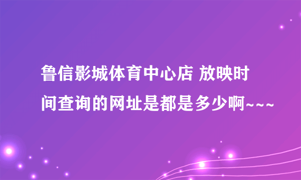 鲁信影城体育中心店 放映时间查询的网址是都是多少啊~~~