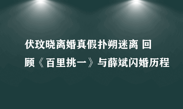 伏玟晓离婚真假扑朔迷离 回顾《百里挑一》与薛斌闪婚历程