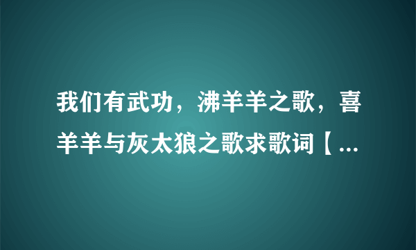 我们有武功，沸羊羊之歌，喜羊羊与灰太狼之歌求歌词【我给高分】