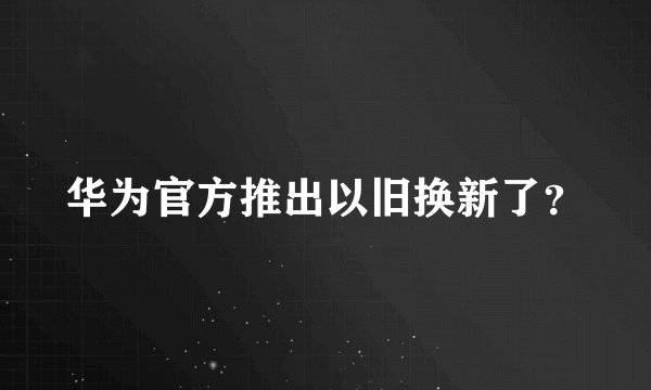 华为官方推出以旧换新了？