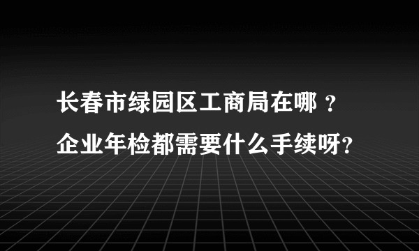 长春市绿园区工商局在哪 ？企业年检都需要什么手续呀？