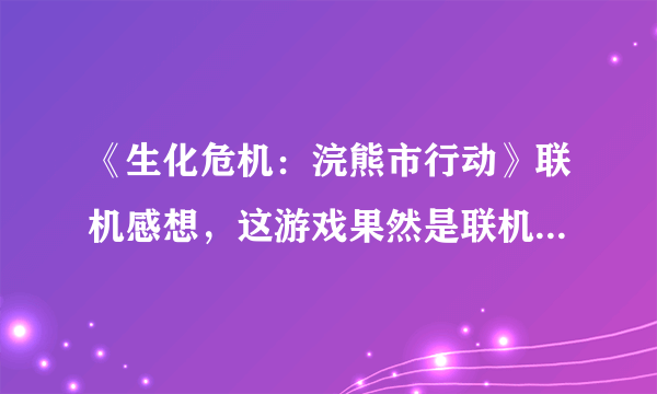 《生化危机：浣熊市行动》联机感想，这游戏果然是联机才欢乐啊！