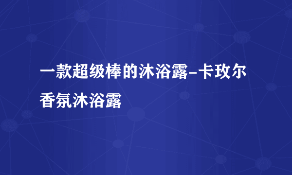 一款超级棒的沐浴露-卡玫尔香氛沐浴露