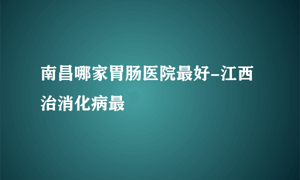 南昌哪家胃肠医院最好-江西治消化病最