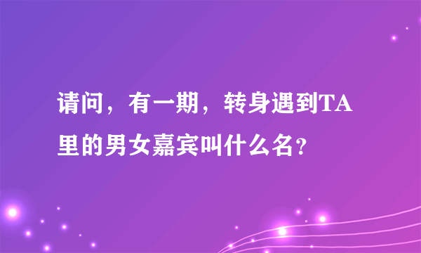 请问，有一期，转身遇到TA里的男女嘉宾叫什么名？