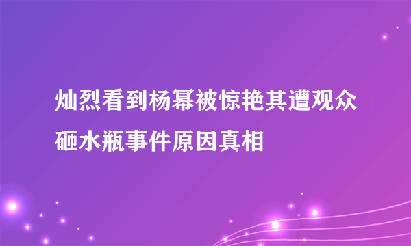 灿烈看到杨幂被惊艳其遭观众砸水瓶事件原因真相