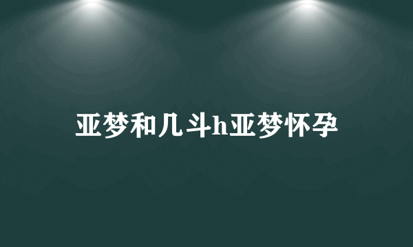 亚梦和几斗h亚梦怀孕