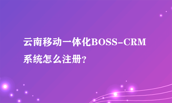 云南移动一体化BOSS-CRM系统怎么注册？