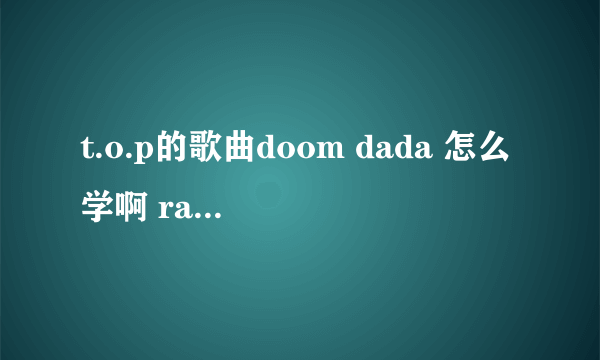 t.o.p的歌曲doom dada 怎么学啊 rap的我念出来都不准 怎么把这首歌练好