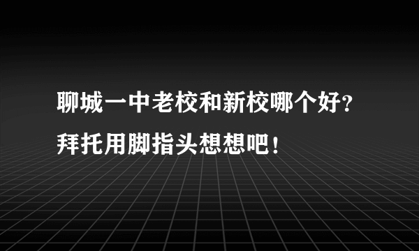 聊城一中老校和新校哪个好？拜托用脚指头想想吧！