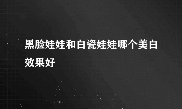 黑脸娃娃和白瓷娃娃哪个美白效果好