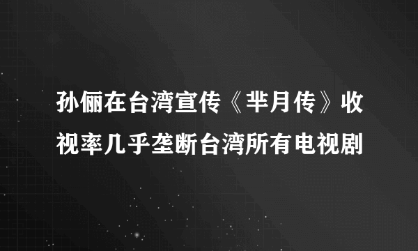 孙俪在台湾宣传《芈月传》收视率几乎垄断台湾所有电视剧