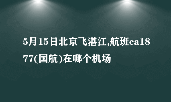 5月15日北京飞湛江,航班ca1877(国航)在哪个机场