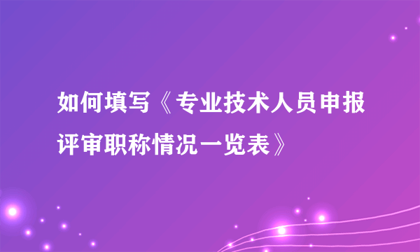 如何填写《专业技术人员申报评审职称情况一览表》