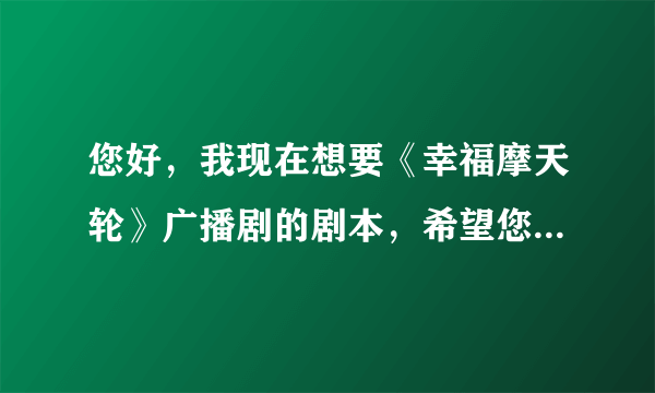 您好，我现在想要《幸福摩天轮》广播剧的剧本，希望您发给我，谢谢！