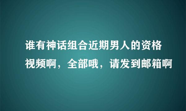 谁有神话组合近期男人的资格视频啊，全部哦，请发到邮箱啊