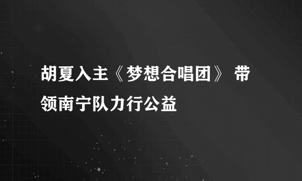 胡夏入主《梦想合唱团》 带领南宁队力行公益