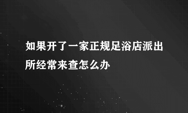 如果开了一家正规足浴店派出所经常来查怎么办