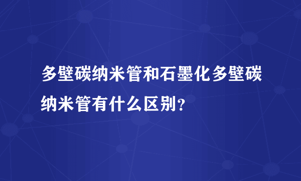 多壁碳纳米管和石墨化多壁碳纳米管有什么区别？