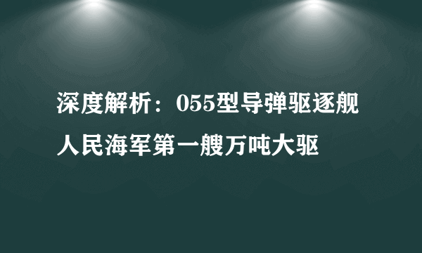 深度解析：055型导弹驱逐舰 人民海军第一艘万吨大驱