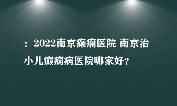 ：2022南京癫痫医院 南京治小儿癫痫病医院哪家好？