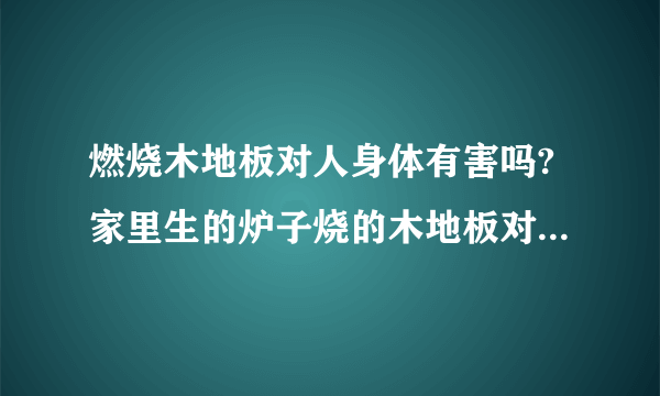 燃烧木地板对人身体有害吗?家里生的炉子烧的木地板对人身体有害吗？