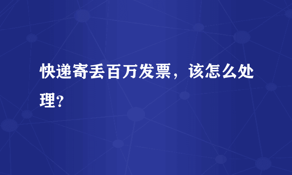 快递寄丢百万发票，该怎么处理？