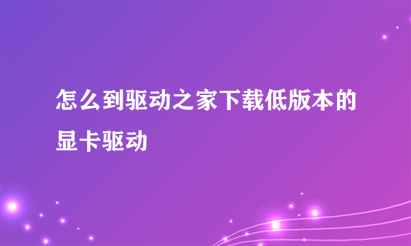 怎么到驱动之家下载低版本的显卡驱动