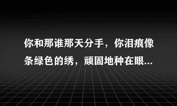 你和那谁那天分手，你泪痕像条绿色的绣，顽固地种在眼睛一角，直到永久抹不走，，