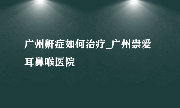 广州鼾症如何治疗_广州崇爱耳鼻喉医院