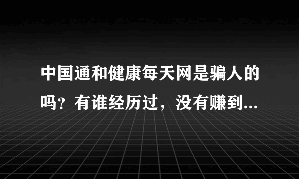 中国通和健康每天网是骗人的吗？有谁经历过，没有赚到他们所讲的那样的很多很多的钱。