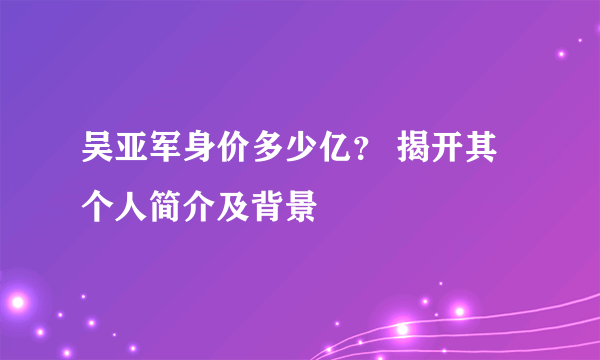 吴亚军身价多少亿？ 揭开其个人简介及背景