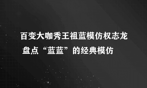 百变大咖秀王祖蓝模仿权志龙 盘点“蓝蓝”的经典模仿