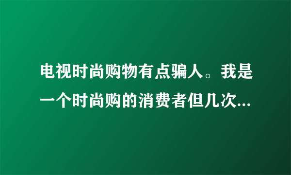 电视时尚购物有点骗人。我是一个时尚购的消费者但几次遇见问题都找不到可以解决的人和部门。