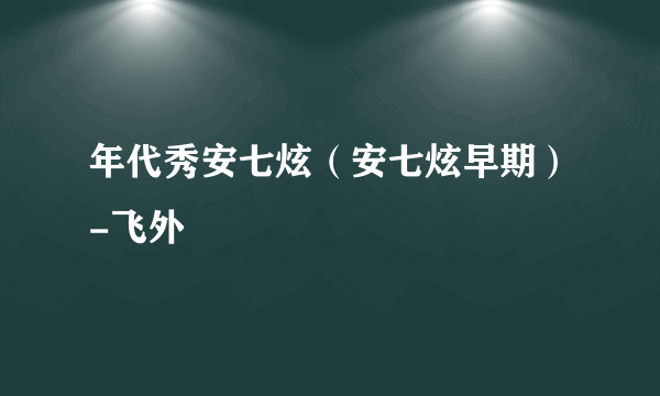 年代秀安七炫（安七炫早期）-飞外