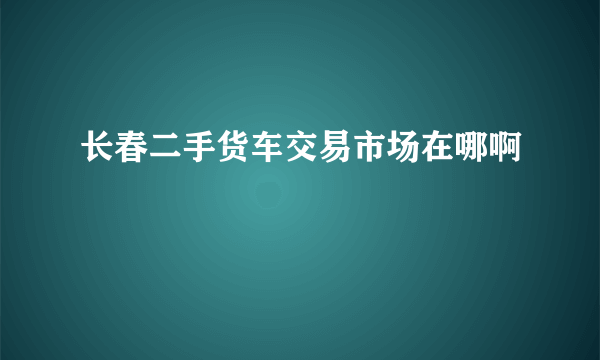 长春二手货车交易市场在哪啊