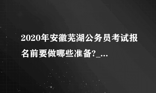 2020年安徽芜湖公务员考试报名前要做哪些准备?_安徽省考