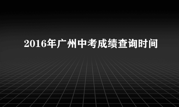 2016年广州中考成绩查询时间