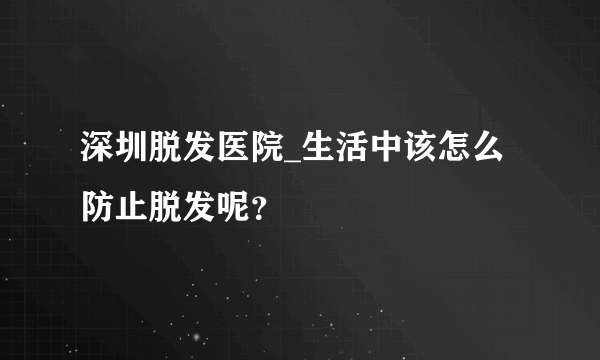 深圳脱发医院_生活中该怎么防止脱发呢？