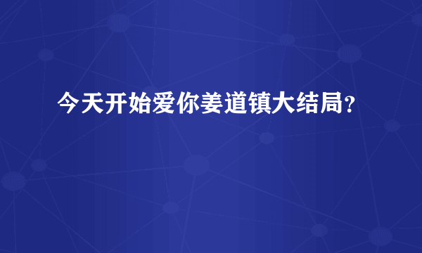 今天开始爱你姜道镇大结局？