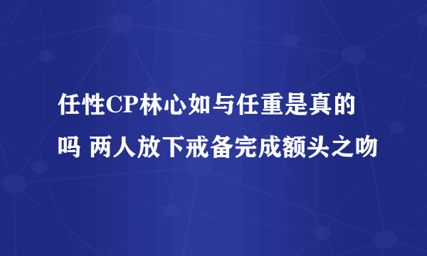 任性CP林心如与任重是真的吗 两人放下戒备完成额头之吻