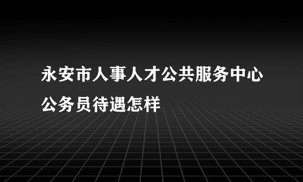 永安市人事人才公共服务中心公务员待遇怎样