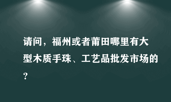 请问，福州或者莆田哪里有大型木质手珠、工艺品批发市场的？