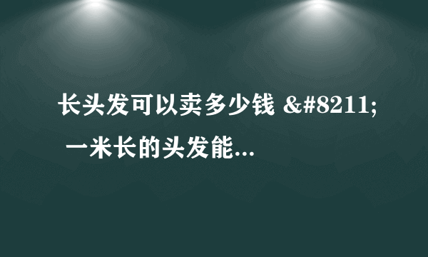 长头发可以卖多少钱 – 一米长的头发能卖多少钱？