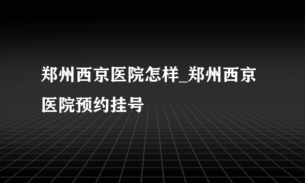 郑州西京医院怎样_郑州西京医院预约挂号