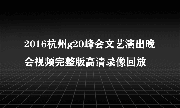 2016杭州g20峰会文艺演出晚会视频完整版高清录像回放